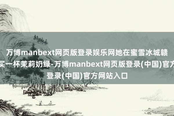 万博manbext网页版登录娱乐网她在蜜雪冰城赣州某店购买一杯茉莉奶绿-万博manbext网页版登录(中国)官方网站入口