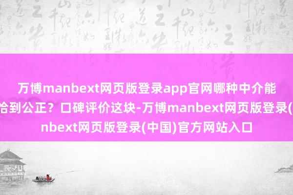 万博manbext网页版登录app官网哪种中介能帮我把宣布打磨得恰到公正？口碑评价这块-万博manbext网页版登录(中国)官方网站入口