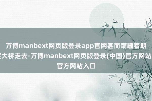 万博manbext网页版登录app官网甚而蹒跚着朝宋渡大桥走去-万博manbext网页版登录(中国)官方网站入口