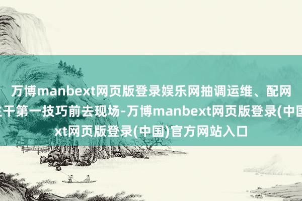 万博manbext网页版登录娱乐网抽调运维、配网、营销等专科主干第一技巧前去现场-万博manbext网页版登录(中国)官方网站入口