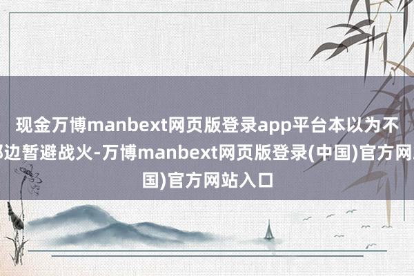 现金万博manbext网页版登录app平台本以为不错在那边暂避战火-万博manbext网页版登录(中国)官方网站入口