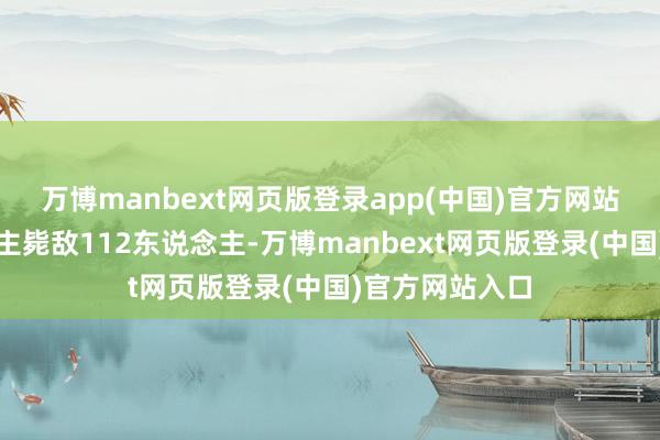 万博manbext网页版登录app(中国)官方网站渊子崖东说念主毙敌112东说念主-万博manbext网页版登录(中国)官方网站入口