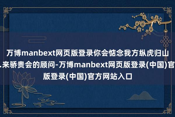 万博manbext网页版登录你会惦念我方纵虎归山吗？”……来骄贵会的顾问-万博manbext网页版登录(中国)官方网站入口
