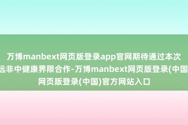 万博manbext网页版登录app官网期待通过本次会议进一步长远非中健康界限合作-万博manbext网页版登录(中国)官方网站入口