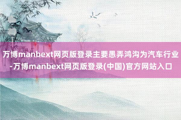 万博manbext网页版登录主要愚弄鸿沟为汽车行业-万博manbext网页版登录(中国)官方网站入口