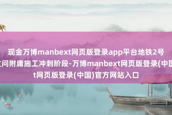 现金万博manbext网页版登录app平台地铁2号线二期现在已过问附庸施工冲刺阶段-万博manbext网页版登录(中国)官方网站入口