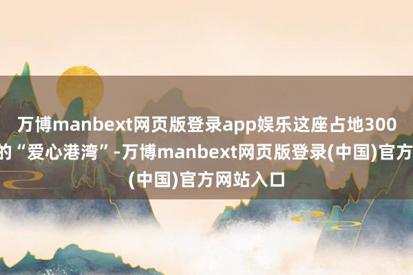 万博manbext网页版登录app娱乐这座占地3000平时米的“爱心港湾”-万博manbext网页版登录(中国)官方网站入口
