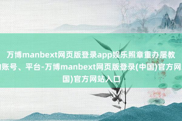 万博manbext网页版登录app娱乐照章重办屡教不改的账号、平台-万博manbext网页版登录(中国)官方网站入口