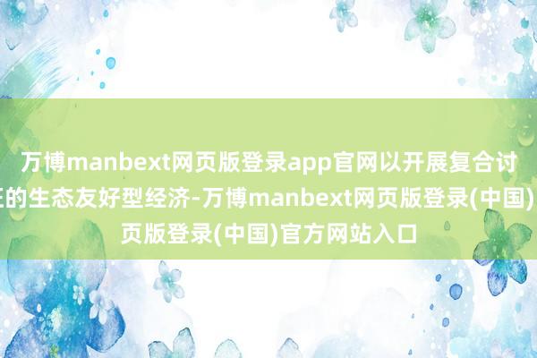 万博manbext网页版登录app官网以开展复合讨论为主要特征的生态友好型经济-万博manbext网页版登录(中国)官方网站入口