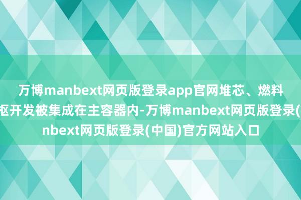 万博manbext网页版登录app官网堆芯、燃料盐泵、换热器等中枢开发被集成在主容器内-万博manbext网页版登录(中国)官方网站入口