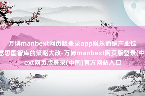 万博manbext网页版登录app娱乐而是产业链的现实聘请？好意思国智库的策略大改-万博manbext网页版登录(中国)官方网站入口