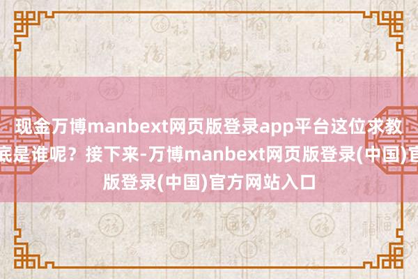 现金万博manbext网页版登录app平台这位求教的东谈主到底是谁呢?接下来-万博manbext网页版登录(中国)官方网站入口