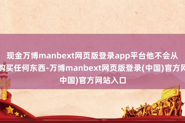现金万博manbext网页版登录app平台他不会从星巴克购买任何东西-万博manbext网页版登录(中国)官方网站入口