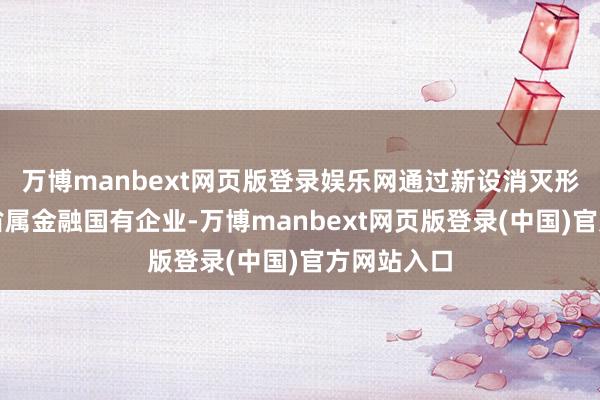 万博manbext网页版登录娱乐网通过新设消灭形状建树的省属金融国有企业-万博manbext网页版登录(中国)官方网站入口