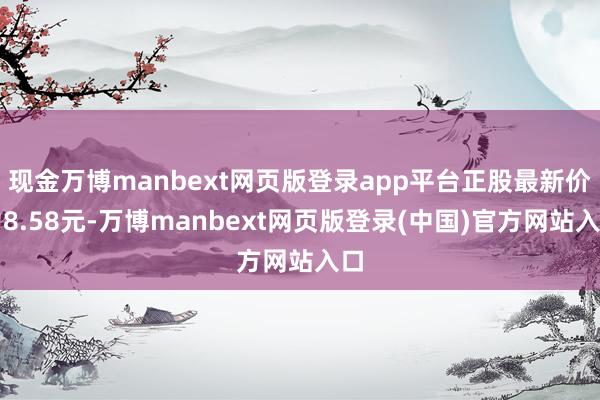 现金万博manbext网页版登录app平台正股最新价为8.58元-万博manbext网页版登录(中国)官方网站入口