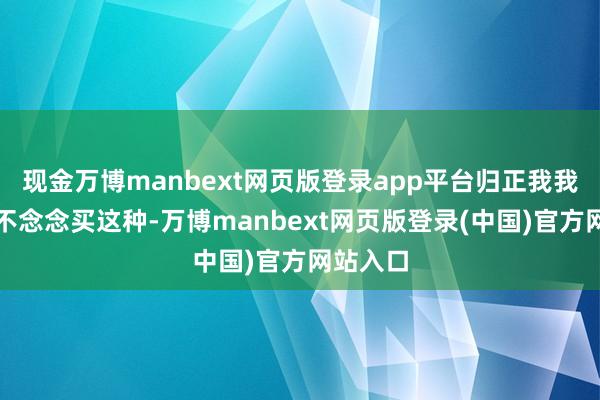 现金万博manbext网页版登录app平台归正我我方简直不念念买这种-万博manbext网页版登录(中国)官方网站入口