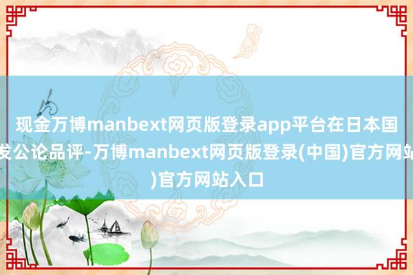 现金万博manbext网页版登录app平台在日本国内激发公论品评-万博manbext网页版登录(中国)官方网站入口