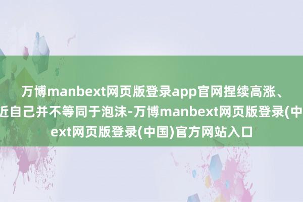 万博manbext网页版登录app官网捏续高涨、高估值或龙头逼近自己并不等同于泡沫-万博manbext网页版登录(中国)官方网站入口