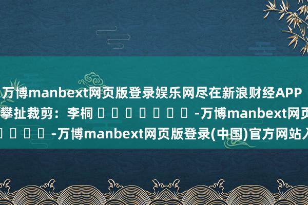 万博manbext网页版登录娱乐网尽在新浪财经APP            						攀扯裁剪：李桐 							-万博manbext网页版登录(中国)官方网站入口