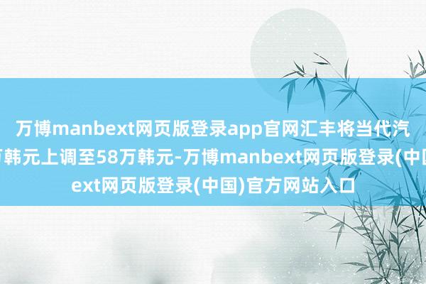 万博manbext网页版登录app官网汇丰将当代汽车筹谋价从32万韩元上调至58万韩元-万博manbext网页版登录(中国)官方网站入口